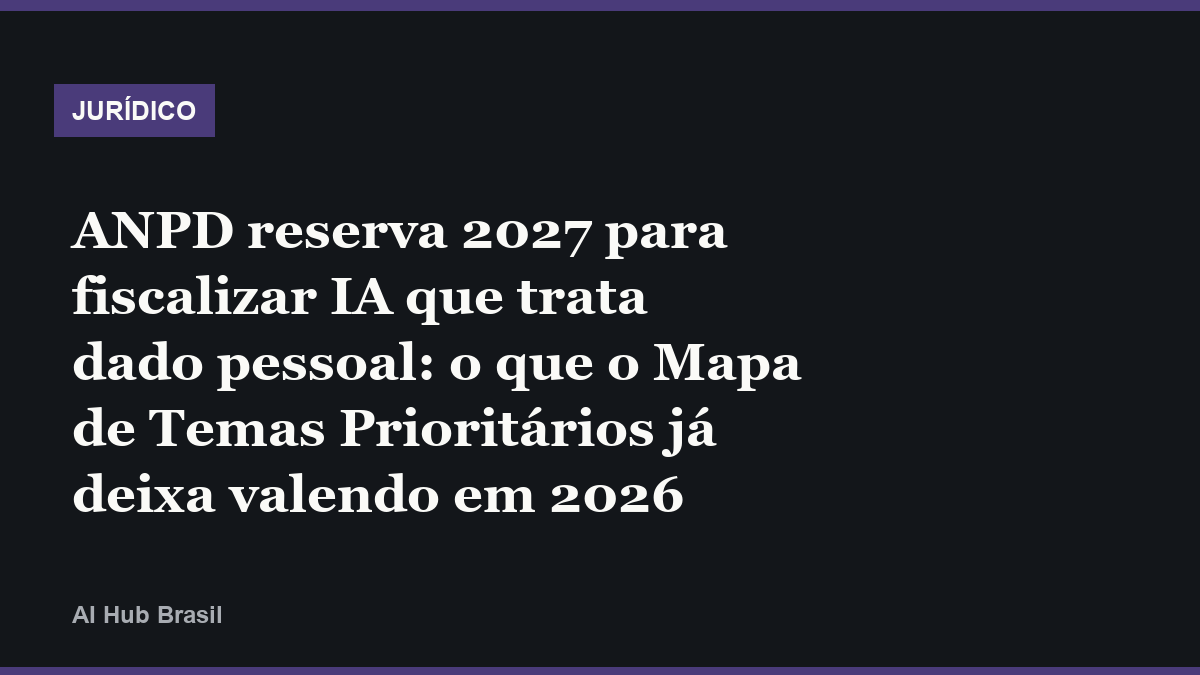 ANPD reserva 2027 para fiscalizar IA que trata dado pessoal: o que o Mapa de Temas Prioritários já deixa valendo em 2026
